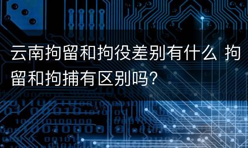 云南拘留和拘役差别有什么 拘留和拘捕有区别吗?