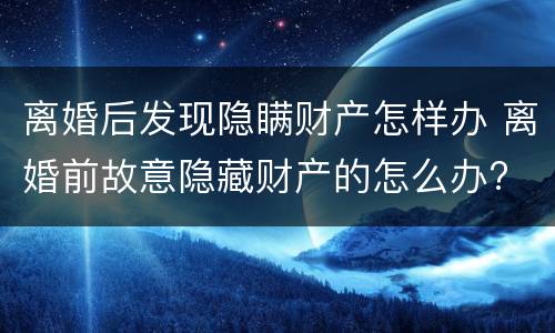 离婚后发现隐瞒财产怎样办 离婚前故意隐藏财产的怎么办?