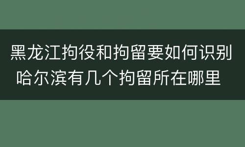 黑龙江拘役和拘留要如何识别 哈尔滨有几个拘留所在哪里