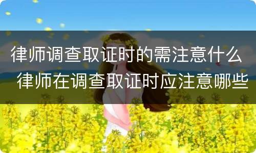 律师调查取证时的需注意什么 律师在调查取证时应注意哪些问题