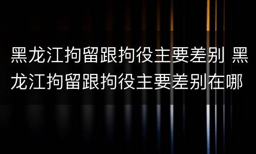 黑龙江拘留跟拘役主要差别 黑龙江拘留跟拘役主要差别在哪