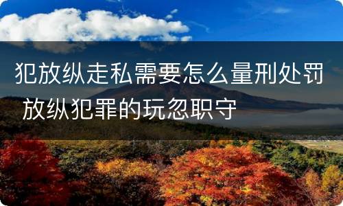 犯放纵走私需要怎么量刑处罚 放纵犯罪的玩忽职守