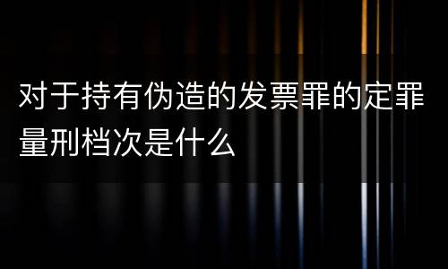对于持有伪造的发票罪的定罪量刑档次是什么
