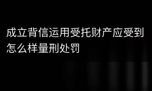 成立背信运用受托财产应受到怎么样量刑处罚