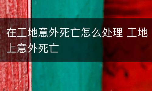 在工地意外死亡怎么处理 工地上意外死亡