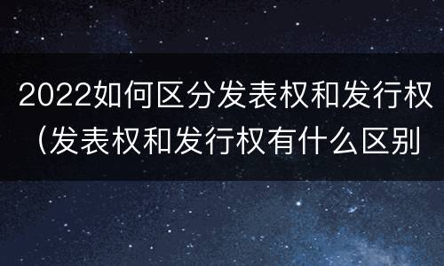2022如何区分发表权和发行权（发表权和发行权有什么区别）