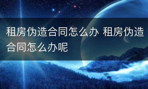 租房伪造合同怎么办 租房伪造合同怎么办呢