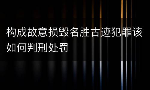 构成故意损毁名胜古迹犯罪该如何判刑处罚