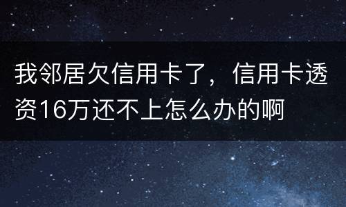 我邻居欠信用卡了，信用卡透资16万还不上怎么办的啊