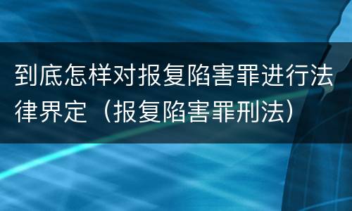 到底怎样对报复陷害罪进行法律界定（报复陷害罪刑法）