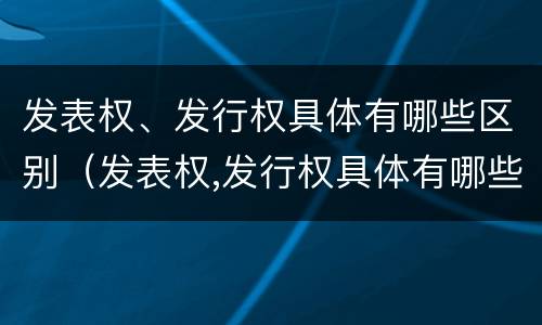 发表权、发行权具体有哪些区别（发表权,发行权具体有哪些区别呢）
