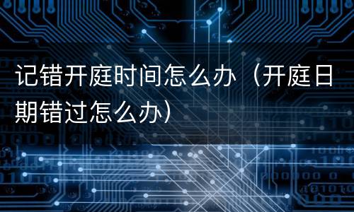 记错开庭时间怎么办（开庭日期错过怎么办）
