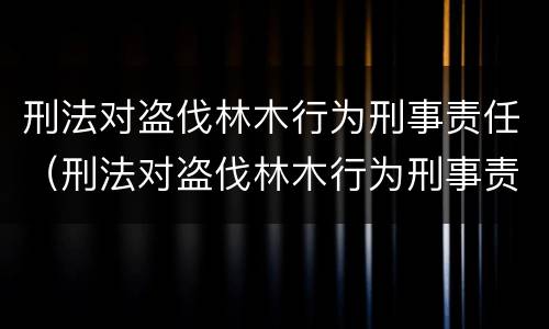 刑法对盗伐林木行为刑事责任（刑法对盗伐林木行为刑事责任的定义）