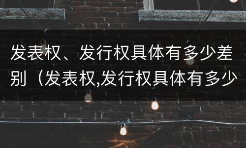 发表权、发行权具体有多少差别（发表权,发行权具体有多少差别）