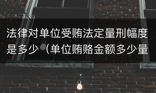 法律对单位受贿法定量刑幅度是多少（单位贿赂金额多少量刑标准）