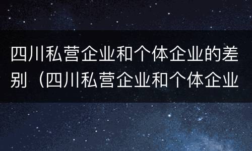 四川私营企业和个体企业的差别（四川私营企业和个体企业的差别是什么）