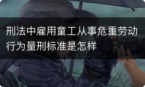 刑法中雇用童工从事危重劳动行为量刑标准是怎样