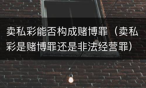 卖私彩能否构成赌博罪（卖私彩是赌博罪还是非法经营罪）