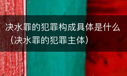 决水罪的犯罪构成具体是什么（决水罪的犯罪主体）
