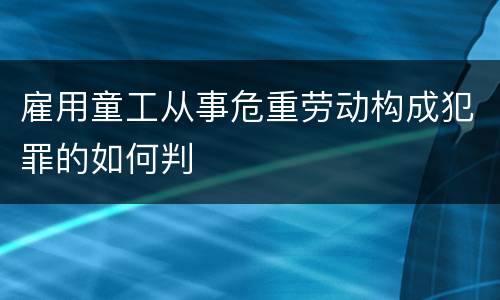 雇用童工从事危重劳动构成犯罪的如何判