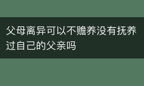 父母离异可以不赡养没有抚养过自己的父亲吗