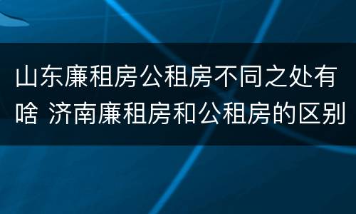 山东廉租房公租房不同之处有啥 济南廉租房和公租房的区别
