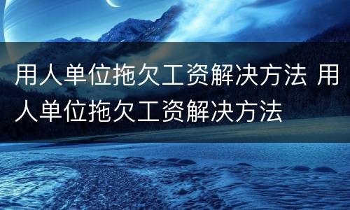 用人单位拖欠工资解决方法 用人单位拖欠工资解决方法