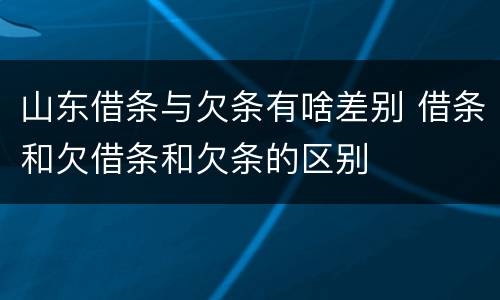 山东借条与欠条有啥差别 借条和欠借条和欠条的区别