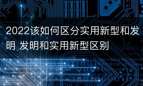 2022该如何区分实用新型和发明 发明和实用新型区别