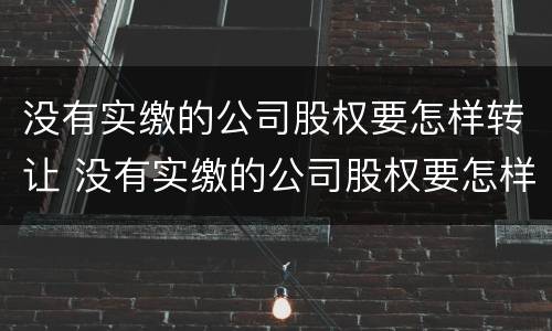 没有实缴的公司股权要怎样转让 没有实缴的公司股权要怎样转让给个人