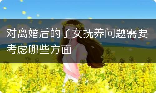 对离婚后的子女抚养问题需要考虑哪些方面