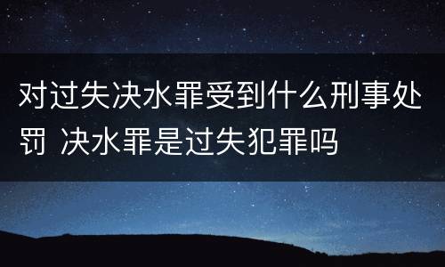 对过失决水罪受到什么刑事处罚 决水罪是过失犯罪吗