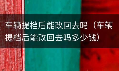 车辆提档后能改回去吗（车辆提档后能改回去吗多少钱）