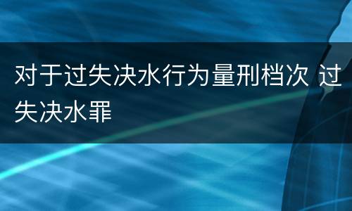 对于过失决水行为量刑档次 过失决水罪