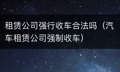租赁公司强行收车合法吗（汽车租赁公司强制收车）