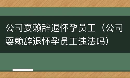 公司耍赖辞退怀孕员工（公司耍赖辞退怀孕员工违法吗）