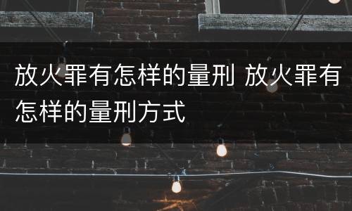 放火罪有怎样的量刑 放火罪有怎样的量刑方式