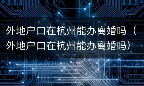 外地户口在杭州能办离婚吗（外地户口在杭州能办离婚吗）