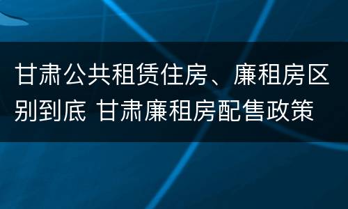 甘肃公共租赁住房、廉租房区别到底 甘肃廉租房配售政策