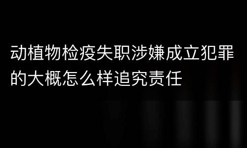 动植物检疫失职涉嫌成立犯罪的大概怎么样追究责任