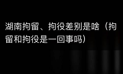湖南拘留、拘役差别是啥（拘留和拘役是一回事吗）