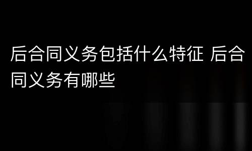 后合同义务包括什么特征 后合同义务有哪些