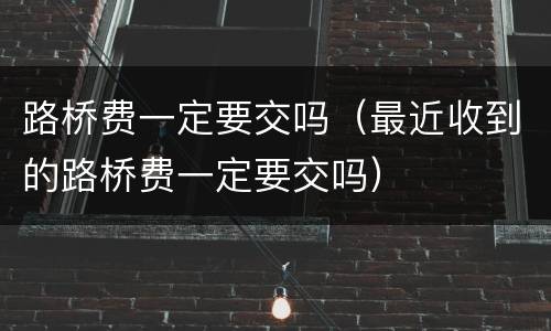 路桥费一定要交吗（最近收到的路桥费一定要交吗）