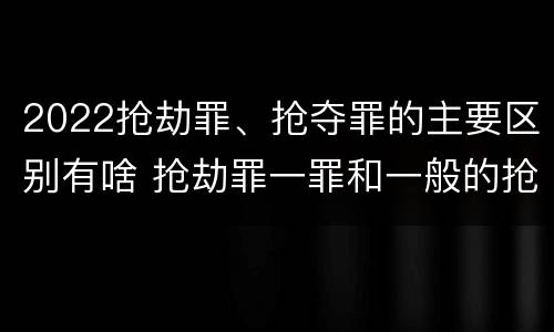 2022抢劫罪、抢夺罪的主要区别有啥 抢劫罪一罪和一般的抢劫罪
