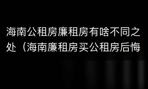 海南公租房廉租房有啥不同之处（海南廉租房买公租房后悔了）