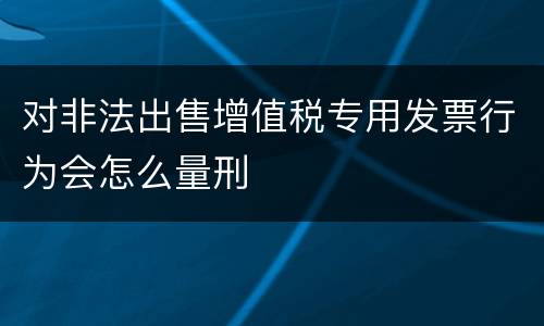 对非法出售增值税专用发票行为会怎么量刑