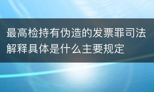 最高检持有伪造的发票罪司法解释具体是什么主要规定