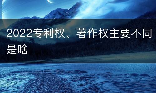 2022专利权、著作权主要不同是啥