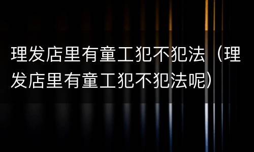 理发店里有童工犯不犯法（理发店里有童工犯不犯法呢）