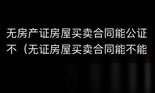 无房产证房屋买卖合同能公证不（无证房屋买卖合同能不能公证）